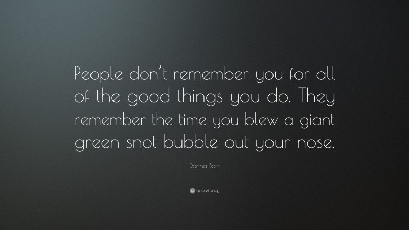 Donna Barr Quote: “People don’t remember you for all of the good things you do. They remember the time you blew a giant green snot bubble out your nose.”