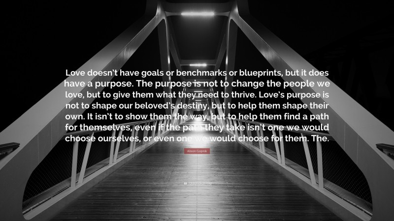 Alison Gopnik Quote: “Love doesn’t have goals or benchmarks or blueprints, but it does have a purpose. The purpose is not to change the people we love, but to give them what they need to thrive. Love’s purpose is not to shape our beloved’s destiny, but to help them shape their own. It isn’t to show them the way, but to help them find a path for themselves, even if the path they take isn’t one we would choose ourselves, or even one we would choose for them. The.”
