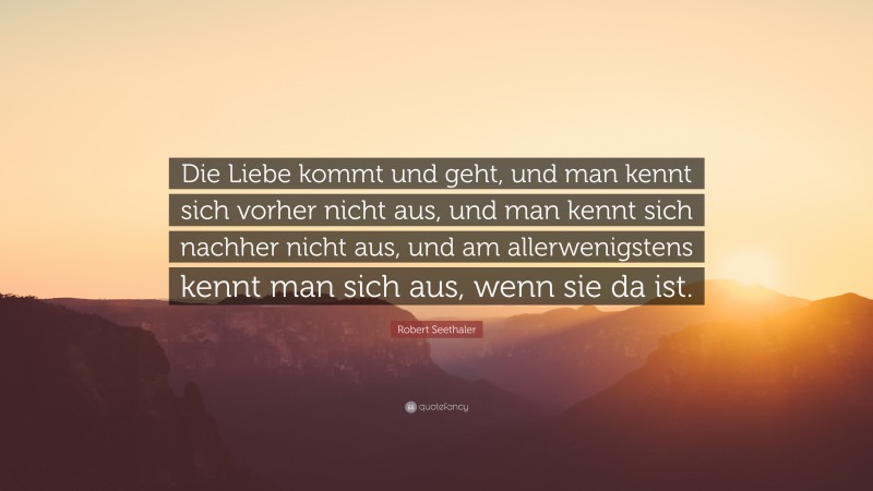 Robert Seethaler Quote: “Die Liebe kommt und geht, und man kennt sich vorher nicht aus, und man kennt sich nachher nicht aus, und am allerwenigstens kennt man sich aus, wenn sie da ist.”