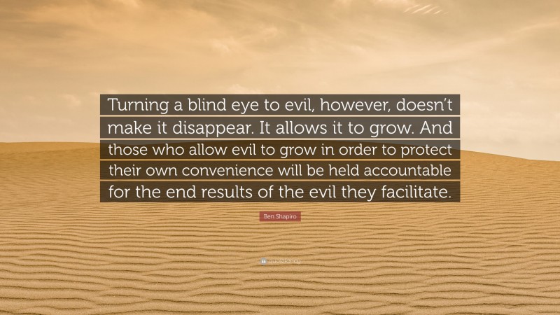 Ben Shapiro Quote: “Turning a blind eye to evil, however, doesn’t make it disappear. It allows it to grow. And those who allow evil to grow in order to protect their own convenience will be held accountable for the end results of the evil they facilitate.”
