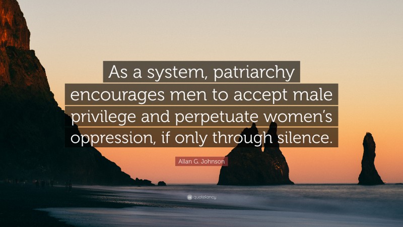 Allan G. Johnson Quote: “As a system, patriarchy encourages men to accept male privilege and perpetuate women’s oppression, if only through silence.”