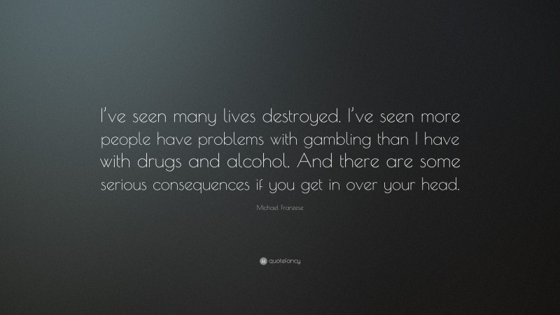 Michael Franzese Quote: “I’ve seen many lives destroyed. I’ve seen more people have problems with gambling than I have with drugs and alcohol. And there are some serious consequences if you get in over your head.”