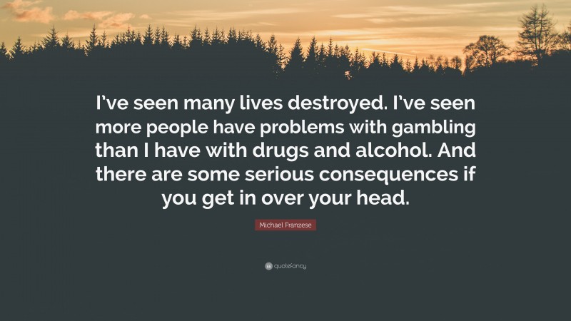Michael Franzese Quote: “I’ve seen many lives destroyed. I’ve seen more people have problems with gambling than I have with drugs and alcohol. And there are some serious consequences if you get in over your head.”