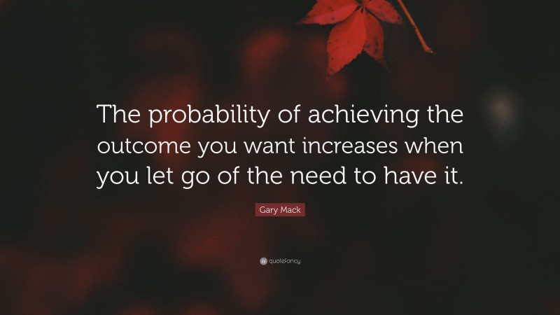 Gary Mack Quote: “The probability of achieving the outcome you want increases when you let go of the need to have it.”
