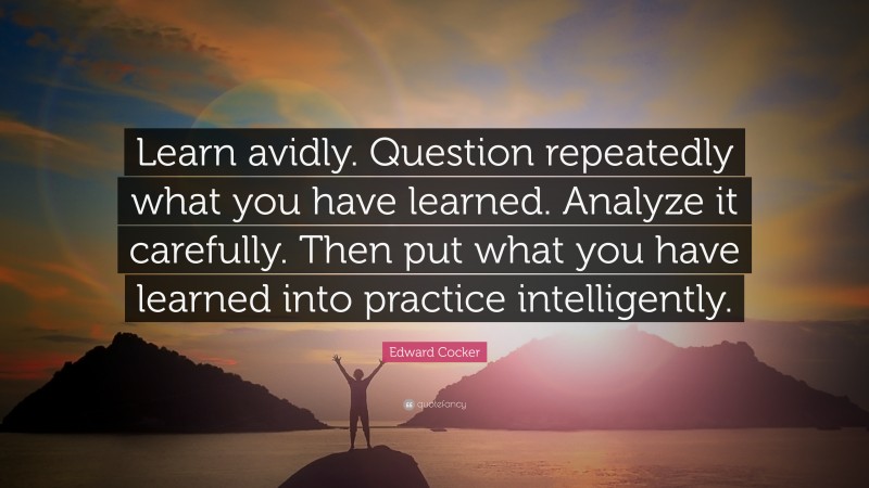 Edward Cocker Quote: “Learn avidly. Question repeatedly what you have learned. Analyze it carefully. Then put what you have learned into practice intelligently.”