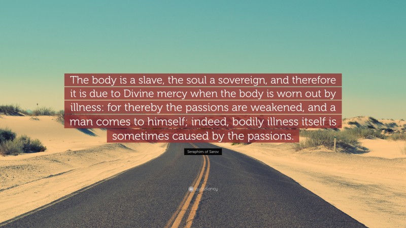 Seraphim of Sarov Quote: “The body is a slave, the soul a sovereign, and therefore it is due to Divine mercy when the body is worn out by illness: for thereby the passions are weakened, and a man comes to himself; indeed, bodily illness itself is sometimes caused by the passions.”
