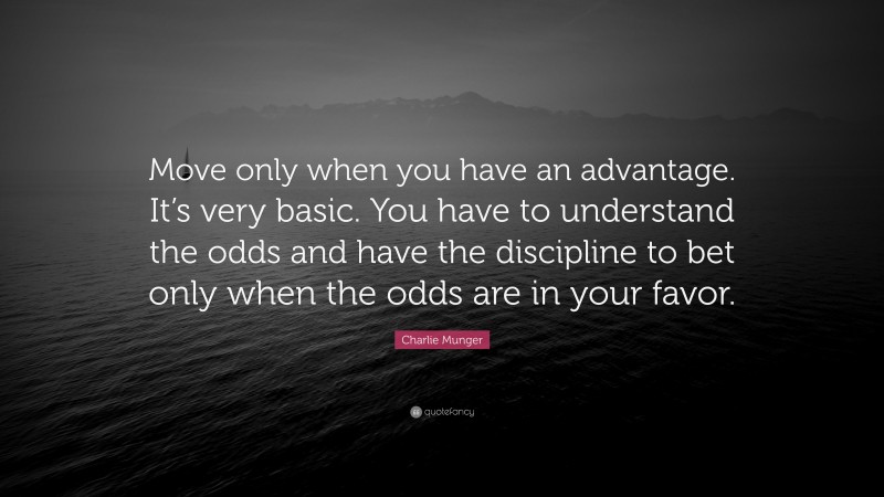 Charlie Munger Quote: “Move only when you have an advantage. It’s very basic. You have to understand the odds and have the discipline to bet only when the odds are in your favor.”