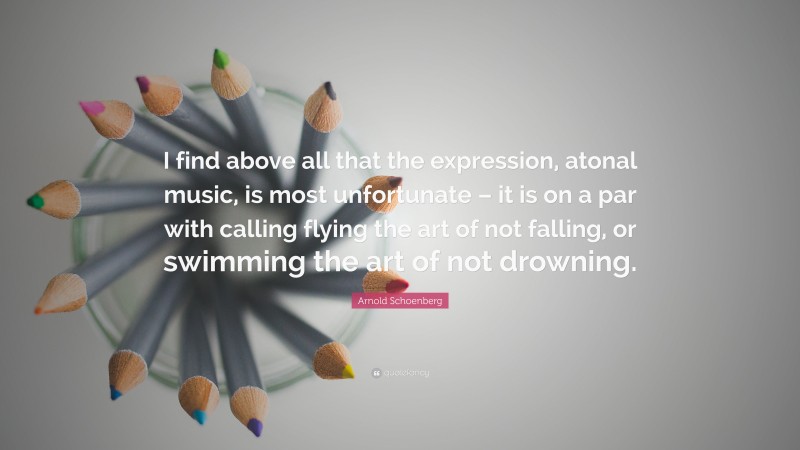 Arnold Schoenberg Quote: “I find above all that the expression, atonal music, is most unfortunate – it is on a par with calling flying the art of not falling, or swimming the art of not drowning.”