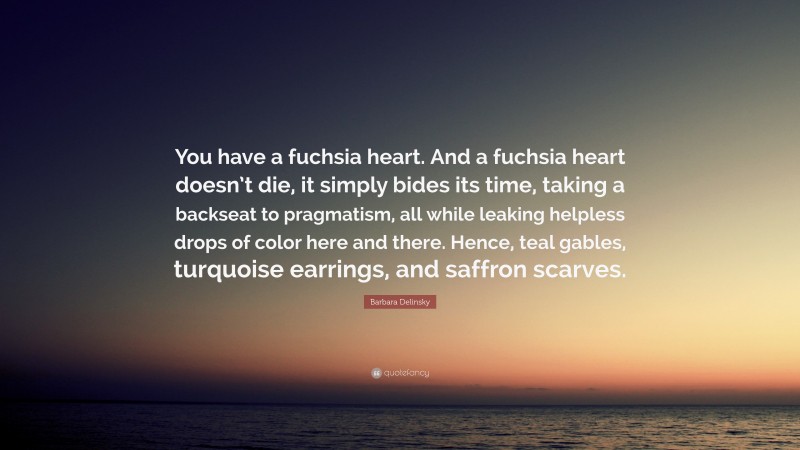 Barbara Delinsky Quote: “You have a fuchsia heart. And a fuchsia heart doesn’t die, it simply bides its time, taking a backseat to pragmatism, all while leaking helpless drops of color here and there. Hence, teal gables, turquoise earrings, and saffron scarves.”