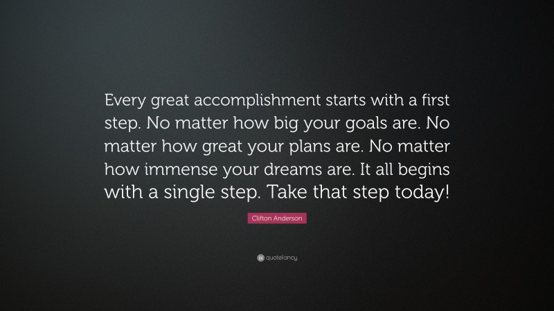Clifton Anderson Quote: “Every great accomplishment starts with a first step. No matter how big your goals are. No matter how great your plans are. No matter how immense your dreams are. It all begins with a single step. Take that step today!”