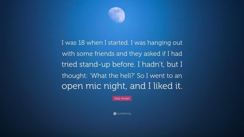 Aziz Ansari Quote: “I was 18 when I started. I was hanging out with some friends and they asked if I had tried stand-up before. I hadn’t, but I thought: ‘What the hell?’ So I went to an open mic night, and I liked it.”