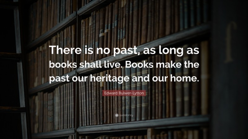 Edward Bulwer-Lytton Quote: “There is no past, as long as books shall live. Books make the past our heritage and our home.”