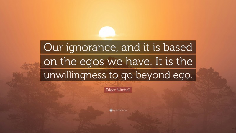 Edgar Mitchell Quote: “Our ignorance, and it is based on the egos we have. It is the unwillingness to go beyond ego.”