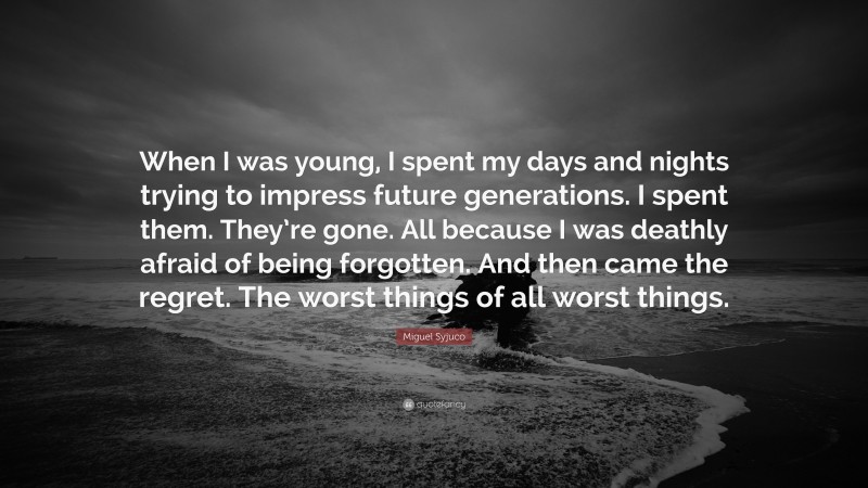 Miguel Syjuco Quote: “When I was young, I spent my days and nights trying to impress future generations. I spent them. They’re gone. All because I was deathly afraid of being forgotten. And then came the regret. The worst things of all worst things.”