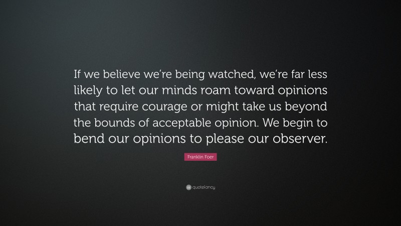 Franklin Foer Quote: “If we believe we’re being watched, we’re far less likely to let our minds roam toward opinions that require courage or might take us beyond the bounds of acceptable opinion. We begin to bend our opinions to please our observer.”