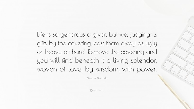 Giovanni Giocondo Quote: “Life is so generous a giver, but we, judging its gifts by the covering, cast them away as ugly or heavy or hard. Remove the covering and you will find beneath it a living splendor, woven of love, by wisdom, with power.”
