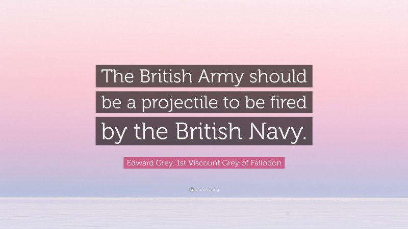 Edward Grey, 1st Viscount Grey of Fallodon Quote: “The British Army should be a projectile to be fired by the British Navy.”