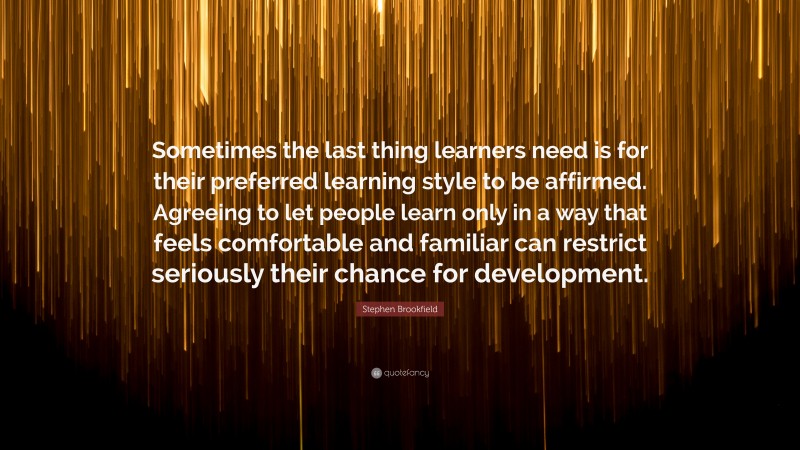 Stephen Brookfield Quote: “Sometimes the last thing learners need is for their preferred learning style to be affirmed. Agreeing to let people learn only in a way that feels comfortable and familiar can restrict seriously their chance for development.”