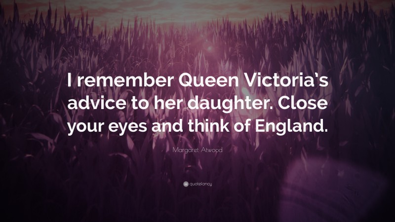 Margaret Atwood Quote: “I remember Queen Victoria’s advice to her daughter. Close your eyes and think of England.”