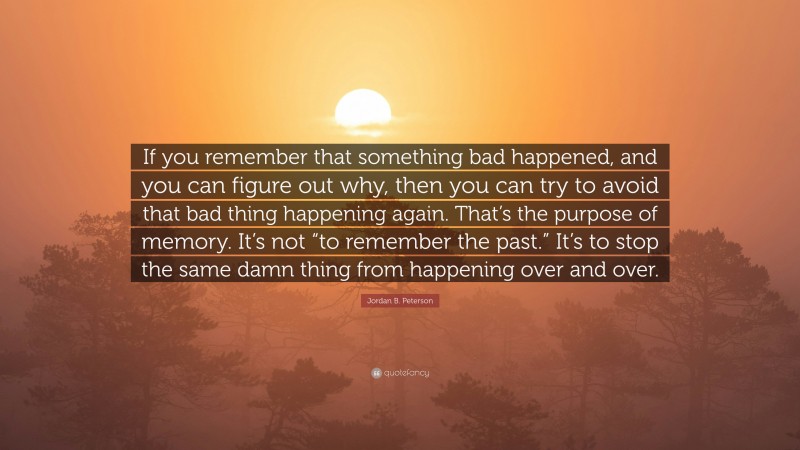 Jordan B. Peterson Quote: “If you remember that something bad happened, and you can figure out why, then you can try to avoid that bad thing happening again. That’s the purpose of memory. It’s not “to remember the past.” It’s to stop the same damn thing from happening over and over.”