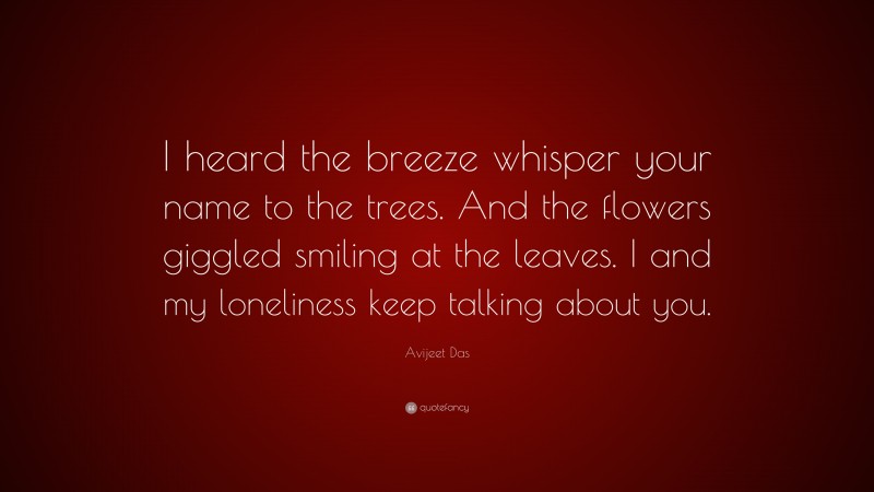 Avijeet Das Quote: “I heard the breeze whisper your name to the trees. And the flowers giggled smiling at the leaves. I and my loneliness keep talking about you.”