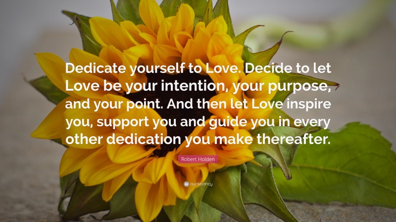 Robert Holden Quote: “Dedicate yourself to Love. Decide to let Love be your intention, your purpose, and your point. And then let Love inspire you, support you and guide you in every other dedication you make thereafter.”