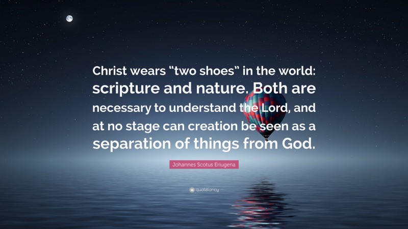 Johannes Scotus Eriugena Quote: “Christ wears “two shoes” in the world: scripture and nature. Both are necessary to understand the Lord, and at no stage can creation be seen as a separation of things from God.”