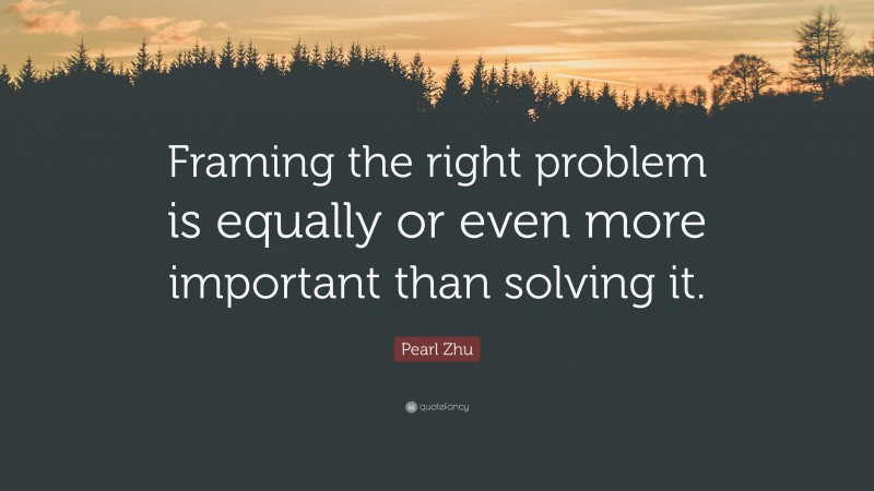 Pearl Zhu Quote: “Framing the right problem is equally or even more important than solving it.”