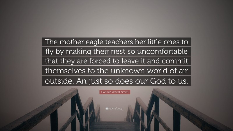 Hannah Whitall Smith Quote: “The mother eagle teachers her little ones to fly by making their nest so uncomfortable that they are forced to leave it and commit themselves to the unknown world of air outside. An just so does our God to us.”