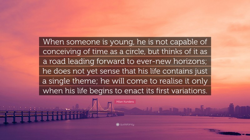 Milan Kundera Quote: “When someone is young, he is not capable of conceiving of time as a circle, but thinks of it as a road leading forward to ever-new horizons; he does not yet sense that his life contains just a single theme; he will come to realise it only when his life begins to enact its first variations.”