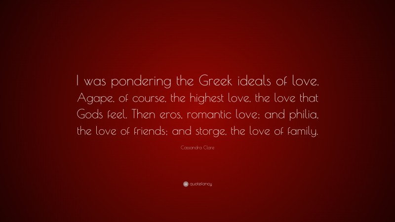 Cassandra Clare Quote: “I was pondering the Greek ideals of love. Agape, of course, the highest love, the love that Gods feel. Then eros, romantic love; and philia, the love of friends; and storge, the love of family.”