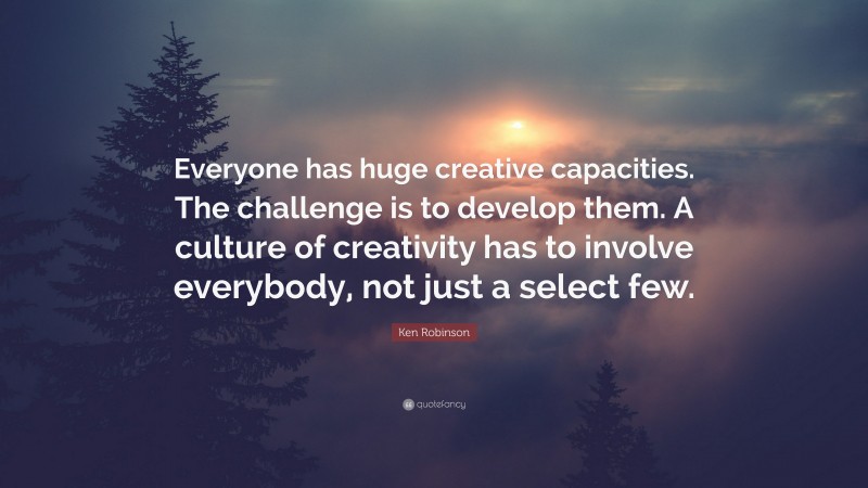 Ken Robinson Quote: “Everyone has huge creative capacities. The challenge is to develop them. A culture of creativity has to involve everybody, not just a select few.”