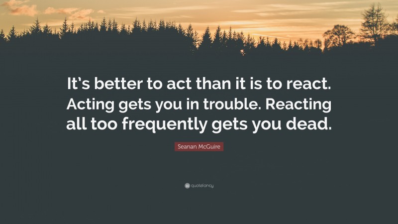 Seanan McGuire Quote: “It’s better to act than it is to react. Acting gets you in trouble. Reacting all too frequently gets you dead.”