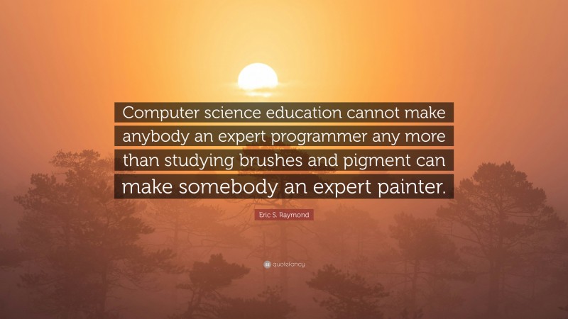 Eric S. Raymond Quote: “Computer science education cannot make anybody an expert programmer any more than studying brushes and pigment can make somebody an expert painter.”