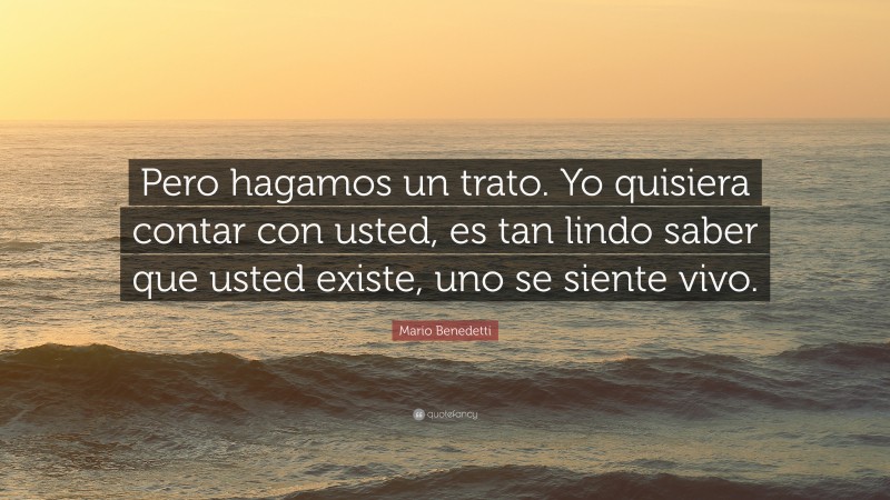 Mario Benedetti Quote: “Pero hagamos un trato. Yo quisiera contar con usted, es tan lindo saber que usted existe, uno se siente vivo.”