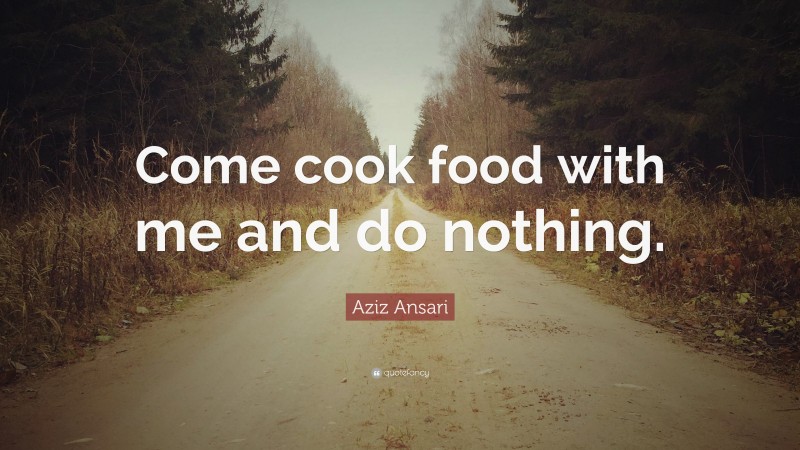 Aziz Ansari Quote: “Come cook food with me and do nothing.”