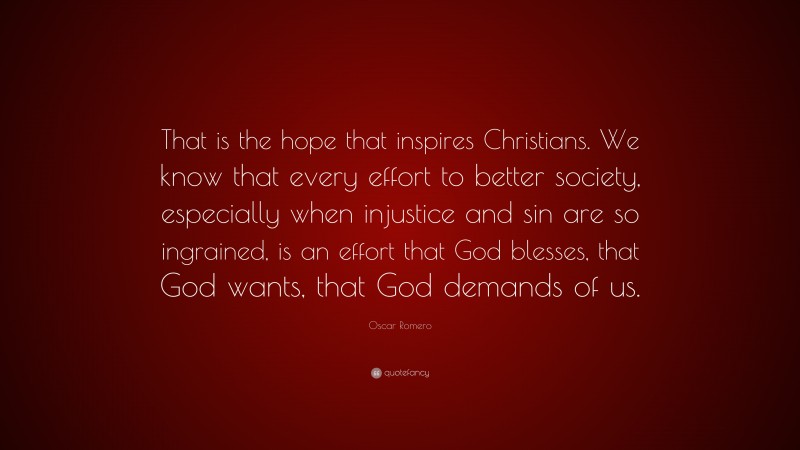 Oscar Romero Quote: “That is the hope that inspires Christians. We know that every effort to better society, especially when injustice and sin are so ingrained, is an effort that God blesses, that God wants, that God demands of us.”