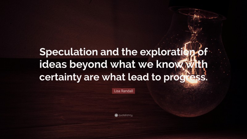 Lisa Randall Quote: “Speculation and the exploration of ideas beyond what we know with certainty are what lead to progress.”