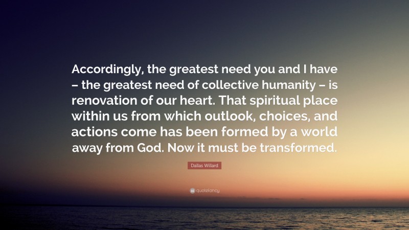 Dallas Willard Quote: “Accordingly, the greatest need you and I have – the greatest need of collective humanity – is renovation of our heart. That spiritual place within us from which outlook, choices, and actions come has been formed by a world away from God. Now it must be transformed.”