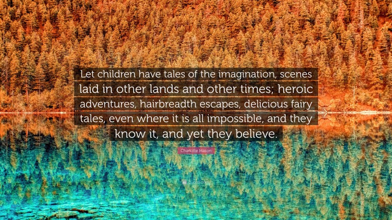 Charlotte Mason Quote: “Let children have tales of the imagination, scenes laid in other lands and other times; heroic adventures, hairbreadth escapes, delicious fairy tales, even where it is all impossible, and they know it, and yet they believe.”