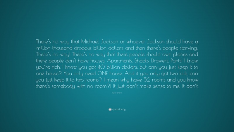 Tupac Shakur Quote: “There’s no way that Michael Jackson or whoever Jackson should have a million thousand droople billion dollars and then there’s people starving. There’s no way! There’s no way that these people should own planes and there people don’t have houses. Apartments. Shacks. Drawers. Pants! I know you’re rich. I know you got 40 billion dollars, but can you just keep it to one house? You only need ONE house. And if you only got two kids, can you just keep it to two rooms? I mean why have 52 rooms and you know there’s somebody with no room?! It just don’t make sense to me. It don’t.”