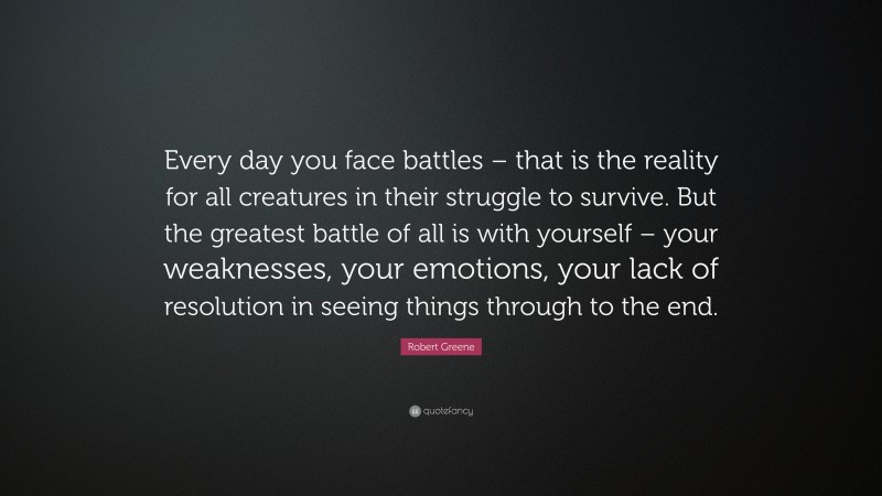 Robert Greene Quote: “Every day you face battles – that is the reality for all creatures in their struggle to survive. But the greatest battle of all is with yourself – your weaknesses, your emotions, your lack of resolution in seeing things through to the end.”