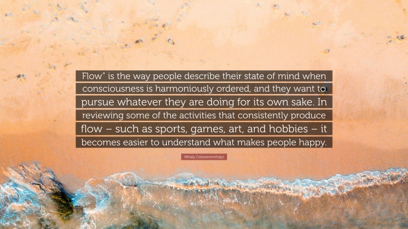 Mihaly Csikszentmihalyi Quote: “Flow” is the way people describe their state of mind when consciousness is harmoniously ordered, and they want to pursue whatever they are doing for its own sake. In reviewing some of the activities that consistently produce flow – such as sports, games, art, and hobbies – it becomes easier to understand what makes people happy.”
