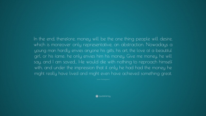 Soren Kierkegaard Quote: “In the end, therefore, money will be the one thing people will desire, which is moreover only representative, an abstraction. Nowadays a young man hardly envies anyone his gifts, his art, the love of a beautiful girl, or his fame; he only envies him his money. Give me money, he will say, and I am saved... He would die with nothing to reproach himself with, and under the impression that if only he had had the money he might really have lived and might even have achieved something great.”