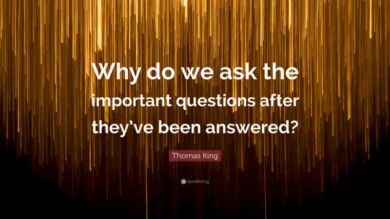Thomas King Quote: “Why do we ask the important questions after they’ve been answered?”