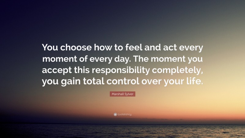 Marshall Sylver Quote: “You choose how to feel and act every moment of every day. The moment you accept this responsibility completely, you gain total control over your life.”