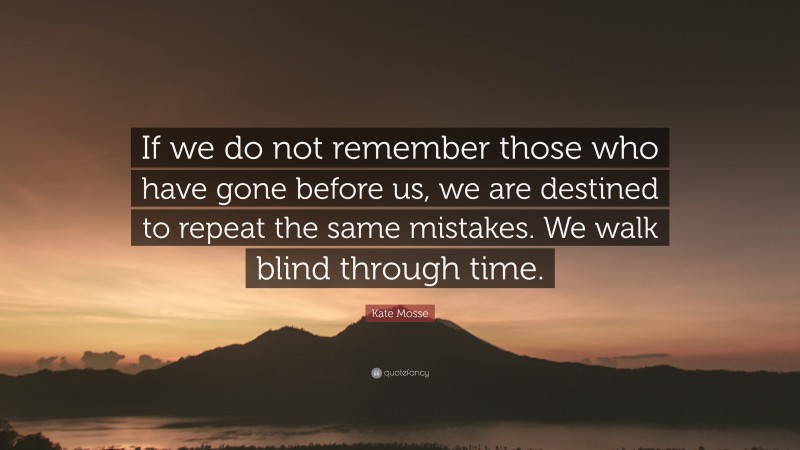 Kate Mosse Quote: “If we do not remember those who have gone before us, we are destined to repeat the same mistakes. We walk blind through time.”