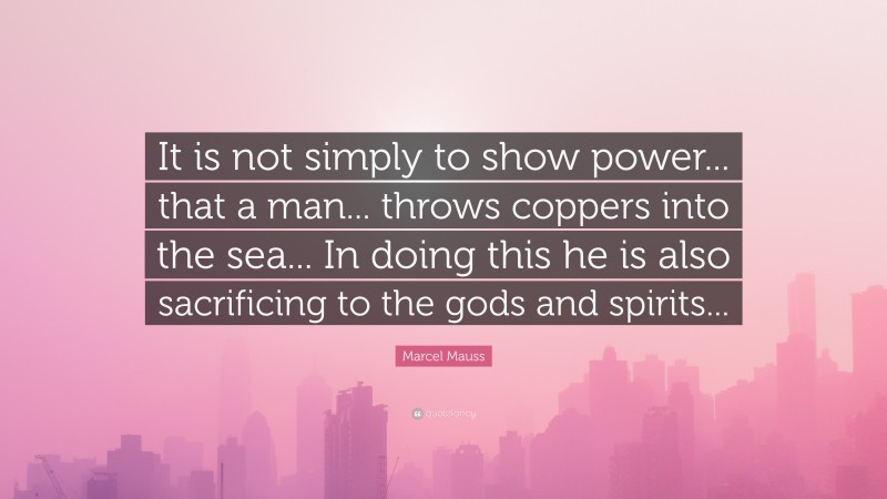 Marcel Mauss Quote: “It is not simply to show power... that a man... throws coppers into the sea... In doing this he is also sacrificing to the gods and spirits...”