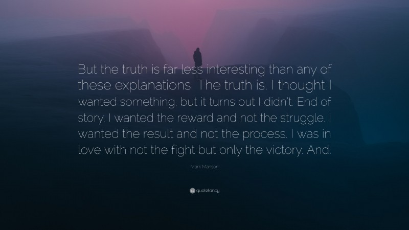 Mark Manson Quote: “But the truth is far less interesting than any of these explanations. The truth is, I thought I wanted something, but it turns out I didn’t. End of story. I wanted the reward and not the struggle. I wanted the result and not the process. I was in love with not the fight but only the victory. And.”