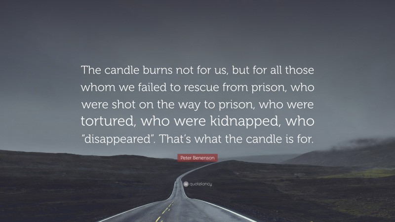 Peter Benenson Quote: “The candle burns not for us, but for all those whom we failed to rescue from prison, who were shot on the way to prison, who were tortured, who were kidnapped, who “disappeared”. That’s what the candle is for.”